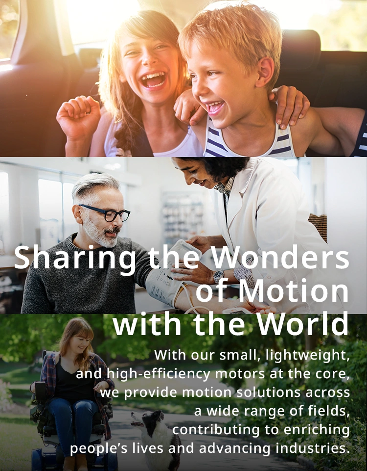 Sharing the wonders of movement with the world With our small, lightweight, and high-efficiency motors at the core, we provide motion solutions across a wide range of fields, contributing to enriching people’s lives and advancing industries.